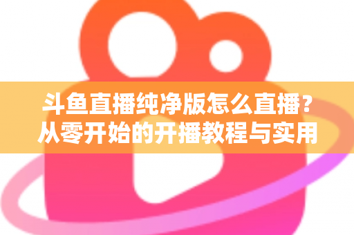 斗鱼直播纯净版怎么直播?从零开始的开播教程与实用技巧全解析 斗鱼直播纯净版怎么直播?从零开始的开播教程与实用技巧全解析