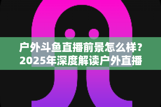 户外斗鱼直播前景怎么样？2025年深度解读户外直播行业的机遇、挑战与赚钱潜力