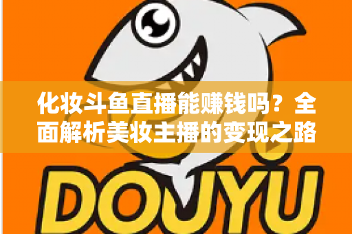 化妆斗鱼直播能赚钱吗？全面解析美妆主播的变现之路与收入真相