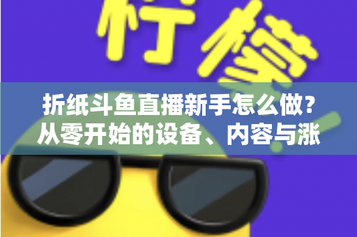 折纸斗鱼直播新手怎么做?从零开始的设备、内容与涨粉全流程实用指南 折纸斗鱼直播新手怎么做?从零开始的设备、内容与涨粉全流程实用指南
