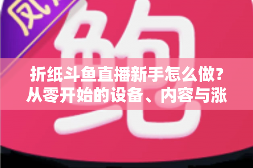 折纸斗鱼直播新手怎么做?从零开始的设备、内容与涨粉全流程实用指南 折纸斗鱼直播新手怎么做?从零开始的设备、内容与涨粉全流程实用指南