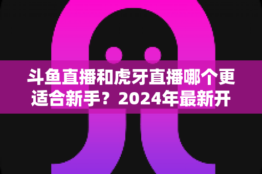 斗鱼直播和虎牙直播哪个更适合新手？2024年最新开直播平台选择全攻略