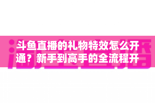 斗鱼直播的礼物特效怎么开通？新手到高手的全流程开通指南与实用技巧