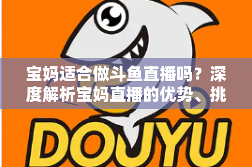宝妈适合做斗鱼直播吗？深度解析宝妈直播的优势、挑战与实操建议