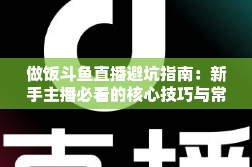 做饭斗鱼直播避坑指南：新手主播必看的核心技巧与常见误区解析