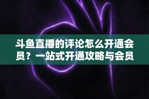 斗鱼直播的评论怎么开通会员？一站式开通攻略与会员权益全解析