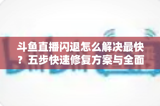 斗鱼直播闪退怎么解决最快？五步快速修复方案与全面排查指南助你畅享直播