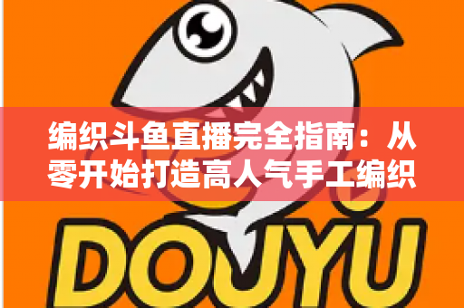 编织斗鱼直播完全指南：从零开始打造高人气手工编织直播间