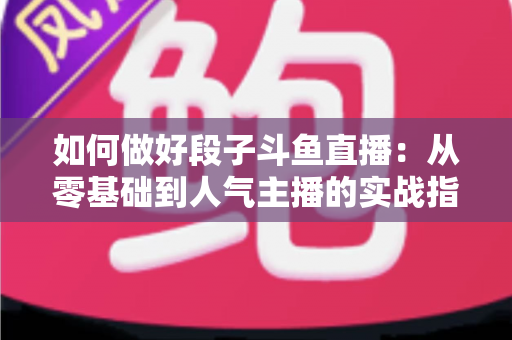 如何做好段子斗鱼直播：从零基础到人气主播的实战指南