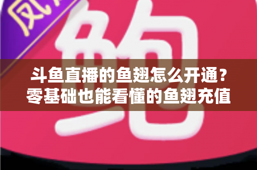 斗鱼直播的鱼翅怎么开通？零基础也能看懂的鱼翅充值开通全流程与实用避坑指南