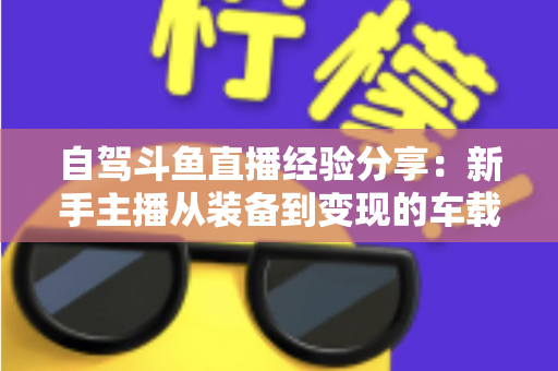 自驾斗鱼直播经验分享：新手主播从装备到变现的车载直播实战全攻略