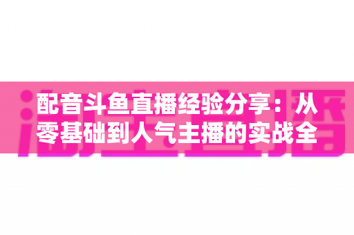 配音斗鱼直播经验分享：从零基础到人气主播的实战全攻略