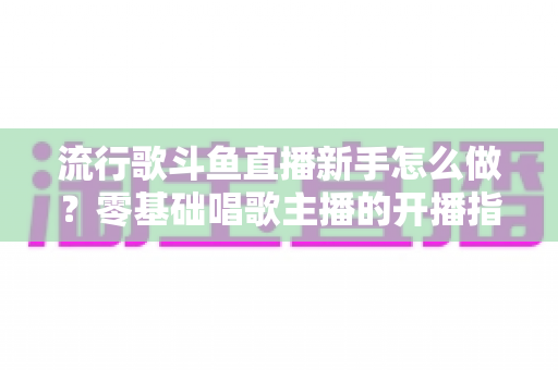 流行歌斗鱼直播新手怎么做？零基础唱歌主播的开播指南与快速涨粉秘诀