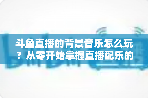 斗鱼直播的背景音乐怎么玩?从零开始掌握直播配乐的完整指南与实用技巧 斗鱼直播的背景音乐怎么玩?从零开始掌握直播配乐的完整指南与实用技巧
