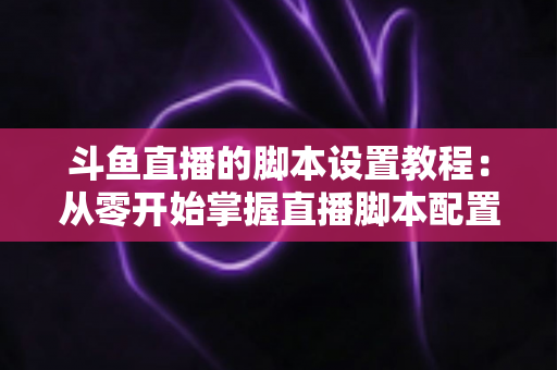 斗鱼直播的脚本设置教程:从零开始掌握直播脚本配置的完整指南 斗鱼直播的脚本设置教程:从零开始掌握直播脚本配置的完整指南