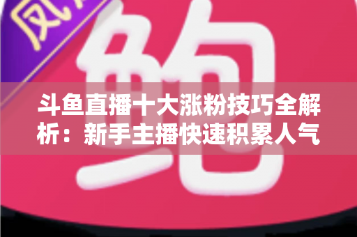 斗鱼直播十大涨粉技巧全解析：新手主播快速积累人气的实战指南