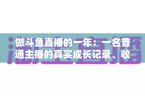 做斗鱼直播的一年:一名普通主播的真实成长记录、收入揭秘与避坑经验全分享 做斗鱼直播的一年:一名普通主播的真实成长记录、收入揭秘与避坑经验全分享