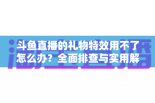 斗鱼直播的礼物特效用不了怎么办？全面排查与实用解决指南