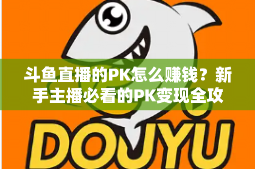 斗鱼直播的PK怎么赚钱？新手主播必看的PK变现全攻略与实操技巧解析