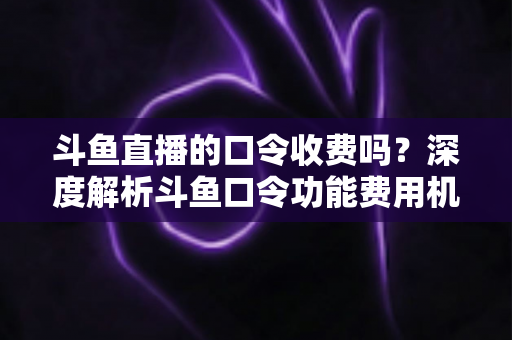斗鱼直播的口令收费吗?深度解析斗鱼口令功能费用机制与实用使用指南 斗鱼直播的口令收费吗?深度解析斗鱼口令功能费用机制与实用使用指南