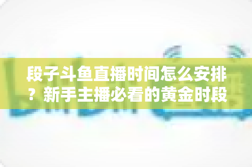 段子斗鱼直播时间怎么安排？新手主播必看的黄金时段规划与开播技巧全攻略