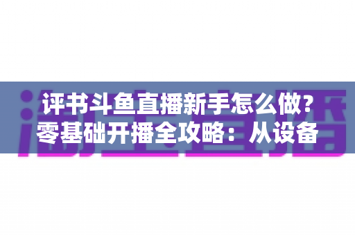 评书斗鱼直播新手怎么做？零基础开播全攻略：从设备准备到涨粉变现的完整指南