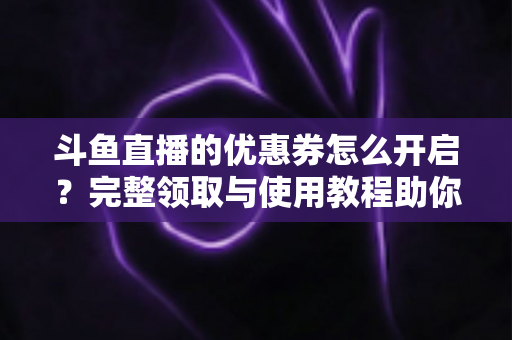 斗鱼直播的优惠券怎么开启？完整领取与使用教程助你省钱看直播