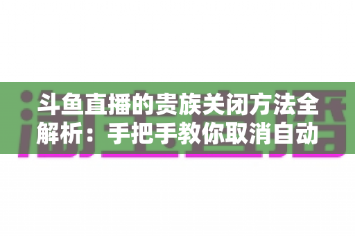 斗鱼直播的贵族关闭方法全解析:手把手教你取消自动续费、隐藏贵族身份(新手必读) 斗鱼直播的贵族关闭方法全解析:手把手教你取消自动续费、隐藏贵族身份(新手必读)