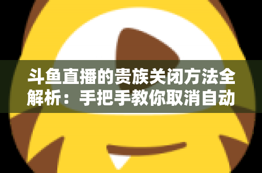 斗鱼直播的贵族关闭方法全解析：手把手教你取消自动续费、隐藏贵族身份（新手必读）