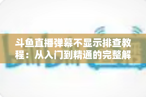 斗鱼直播弹幕不显示排查教程：从入门到精通的完整解决方案指南，快速恢复弹幕互动体验