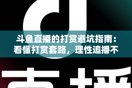 斗鱼直播的打赏避坑指南：看懂打赏套路，理性追播不花冤枉钱