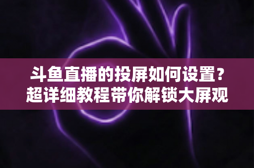 斗鱼直播的投屏如何设置？超详细教程带你解锁大屏观影新体验