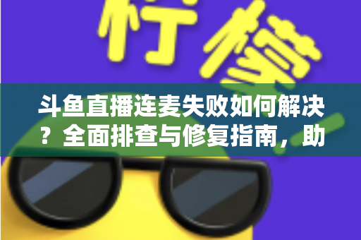 斗鱼直播连麦失败如何解决？全面排查与修复指南，助你快速恢复连麦功能