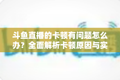 斗鱼直播的卡顿有问题怎么办？全面解析卡顿原因与实用解决方案，助你畅享流畅观影体验
