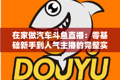 在家做汽车斗鱼直播：零基础新手到人气主播的完整实战指南
