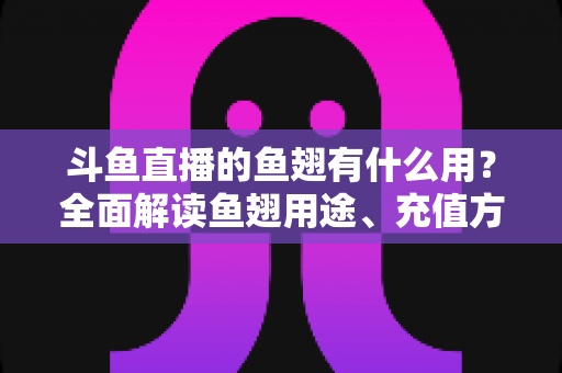 斗鱼直播的鱼翅有什么用？全面解读鱼翅用途、充值方法与理性消费指南