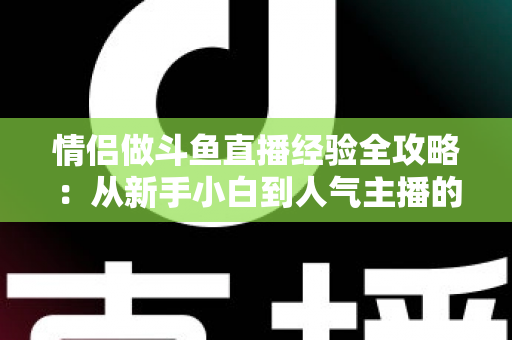 情侣做斗鱼直播经验全攻略：从新手小白到人气主播的实战指南
