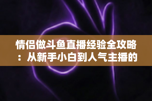 情侣做斗鱼直播经验全攻略：从新手小白到人气主播的实战指南