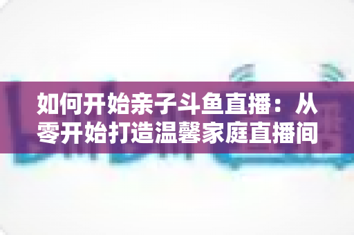 如何开始亲子斗鱼直播：从零开始打造温馨家庭直播间的完整指南