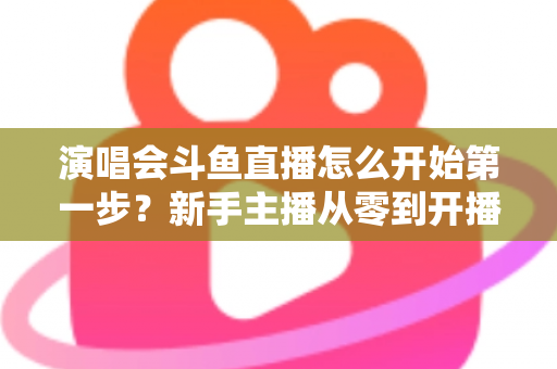 演唱会斗鱼直播怎么开始第一步？新手主播从零到开播的完整实战指南