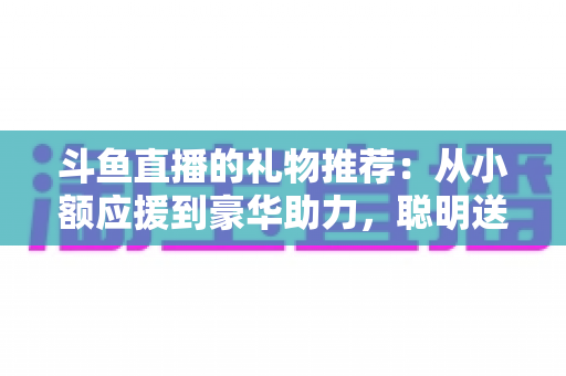 斗鱼直播的礼物推荐:从小额应援到豪华助力,聪明送礼的完整攻略指南 斗鱼直播的礼物推荐:从小额应援到豪华助力,聪明送礼的完整攻略指南
