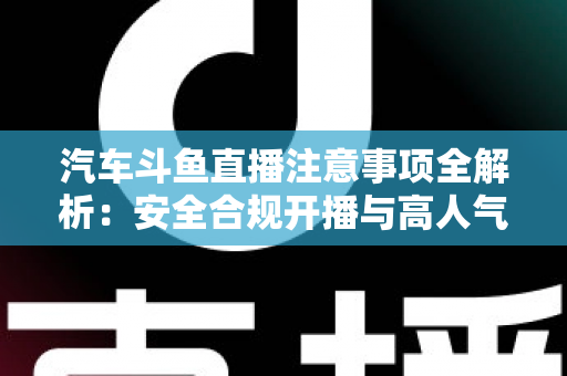 汽车斗鱼直播注意事项全解析：安全合规开播与高人气车载直播间打造指南