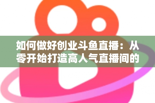 如何做好创业斗鱼直播:从零开始打造高人气直播间的完整实战指南 如何做好创业斗鱼直播:从零开始打造高人气直播间的完整实战指南