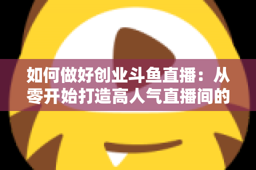如何做好创业斗鱼直播：从零开始打造高人气直播间的完整实战指南