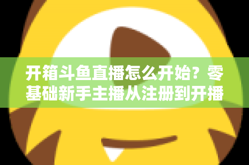 开箱斗鱼直播怎么开始？零基础新手主播从注册到开播的全流程实战指南