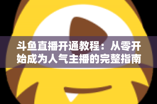 斗鱼直播开通教程：从零开始成为人气主播的完整指南