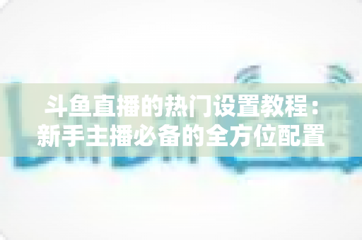 斗鱼直播的热门设置教程：新手主播必备的全方位配置指南