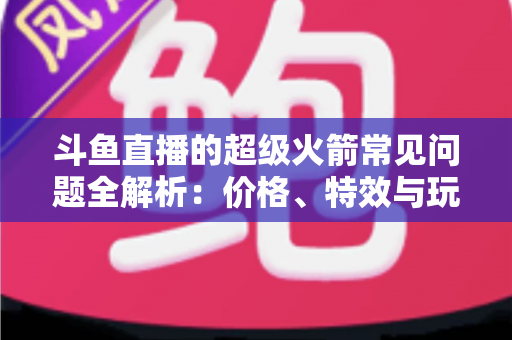 斗鱼直播的超级火箭常见问题全解析:价格、特效与玩法一文读懂 斗鱼直播的超级火箭常见问题全解析:价格、特效与玩法一文读懂