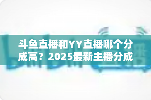 斗鱼直播和YY直播哪个分成高？2025最新主播分成对比与平台选择全攻略