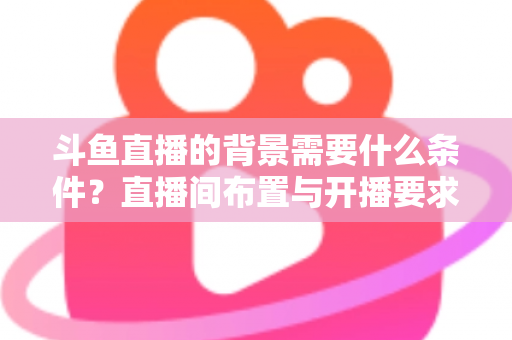 斗鱼直播的背景需要什么条件？直播间布置与开播要求全解析